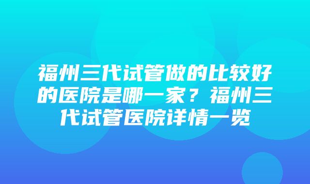 福州三代试管做的比较好的医院是哪一家？福州三代试管医院详情一览