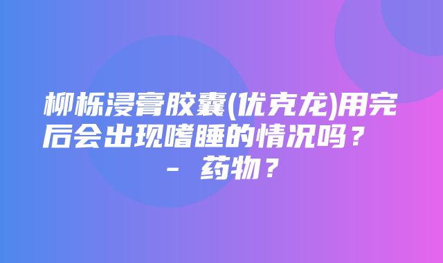 柳栎浸膏胶囊(优克龙)用完后会出现嗜睡的情况吗？ - 药物？