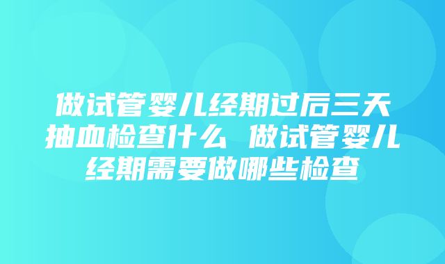 做试管婴儿经期过后三天抽血检查什么 做试管婴儿经期需要做哪些检查