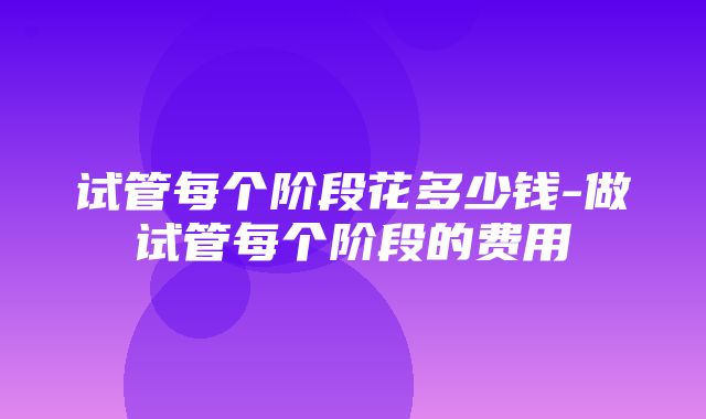 试管每个阶段花多少钱-做试管每个阶段的费用