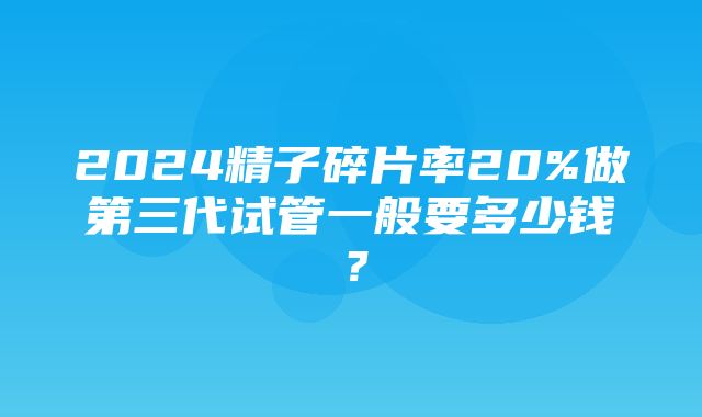 2024精子碎片率20%做第三代试管一般要多少钱？