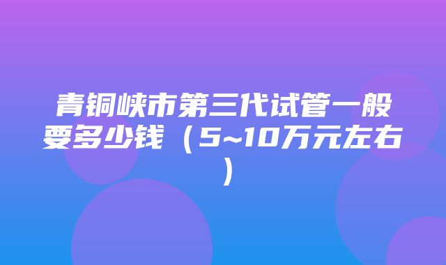 青铜峡市第三代试管一般要多少钱（5~10万元左右）