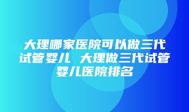 大理哪家医院可以做三代试管婴儿 大理做三代试管婴儿医院排名