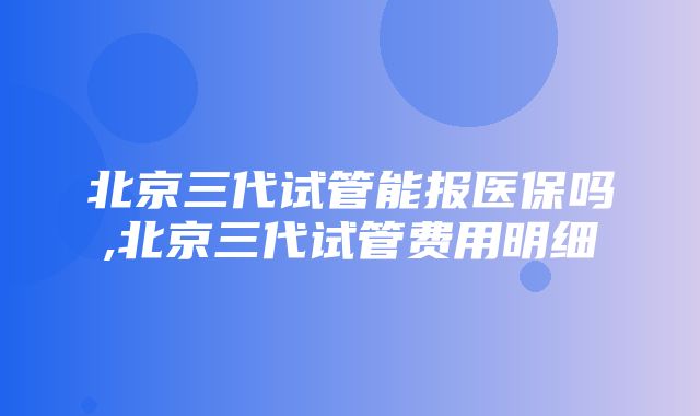 北京三代试管能报医保吗,北京三代试管费用明细