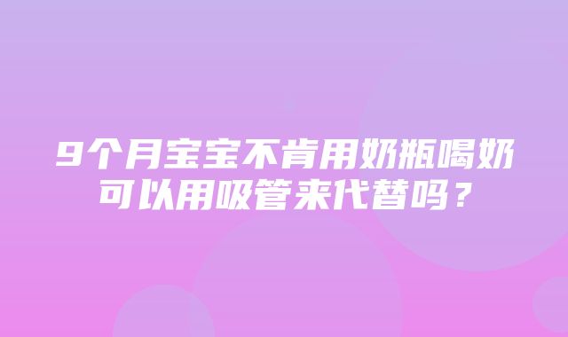 9个月宝宝不肯用奶瓶喝奶可以用吸管来代替吗？