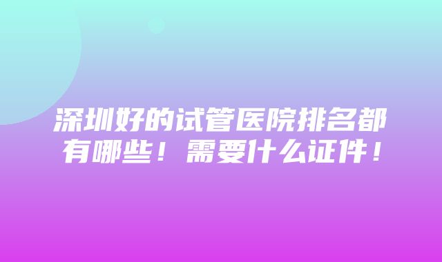 深圳好的试管医院排名都有哪些！需要什么证件！