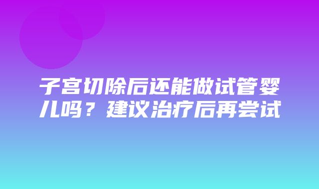 子宫切除后还能做试管婴儿吗？建议治疗后再尝试