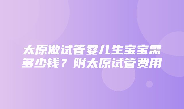 太原做试管婴儿生宝宝需多少钱？附太原试管费用