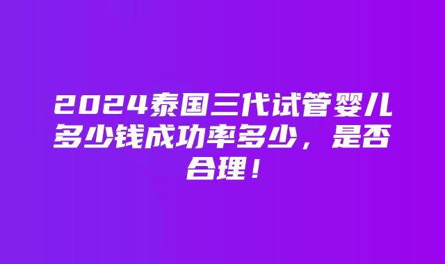 2024泰国三代试管婴儿多少钱成功率多少，是否合理！