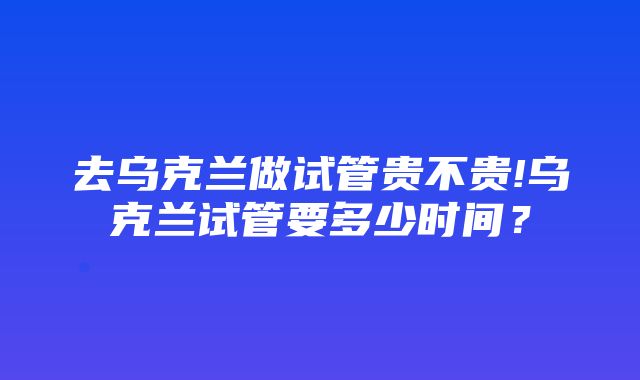 去乌克兰做试管贵不贵!乌克兰试管要多少时间？