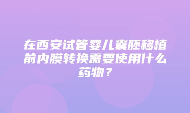 在西安试管婴儿囊胚移植前内膜转换需要使用什么药物？