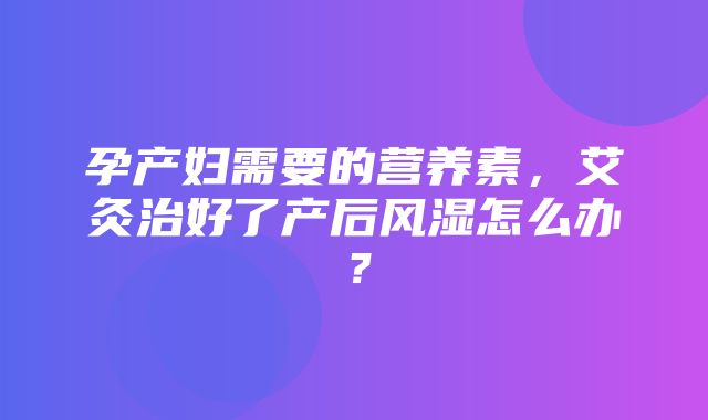 孕产妇需要的营养素，艾灸治好了产后风湿怎么办？