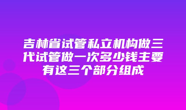 吉林省试管私立机构做三代试管做一次多少钱主要有这三个部分组成