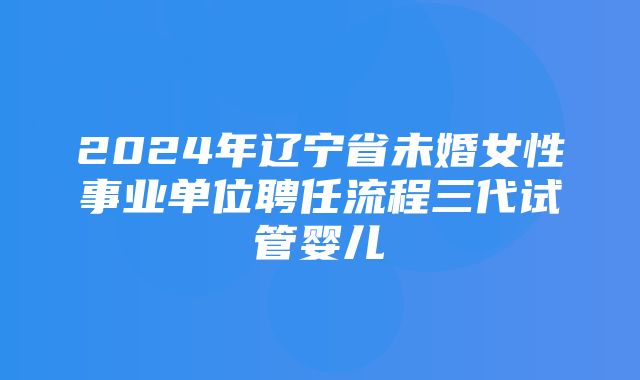 2024年辽宁省未婚女性事业单位聘任流程三代试管婴儿