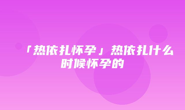 「热依扎怀孕」热依扎什么时候怀孕的