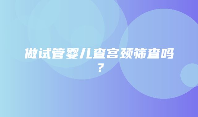 做试管婴儿查宫颈筛查吗？