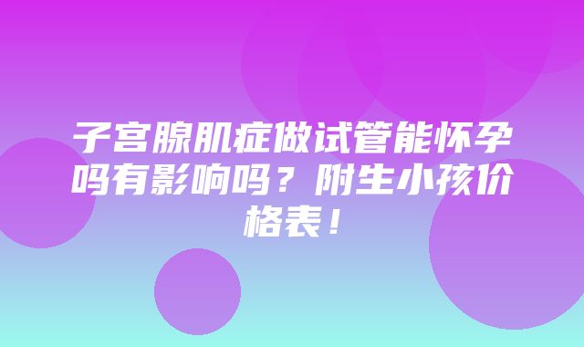 子宫腺肌症做试管能怀孕吗有影响吗？附生小孩价格表！