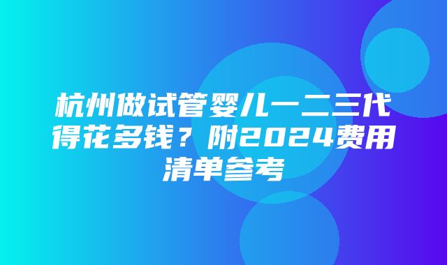 杭州做试管婴儿一二三代得花多钱？附2024费用清单参考