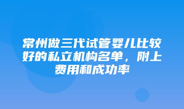 常州做三代试管婴儿比较好的私立机构名单，附上费用和成功率