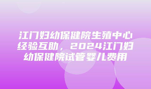 江门妇幼保健院生殖中心经验互助，2024江门妇幼保健院试管婴儿费用