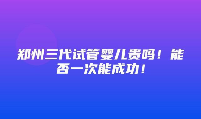 郑州三代试管婴儿贵吗！能否一次能成功！