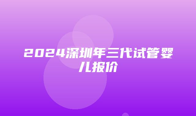 2024深圳年三代试管婴儿报价