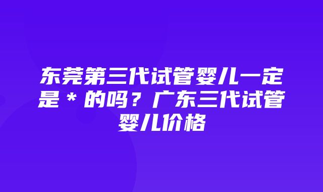 东莞第三代试管婴儿一定是＊的吗？广东三代试管婴儿价格