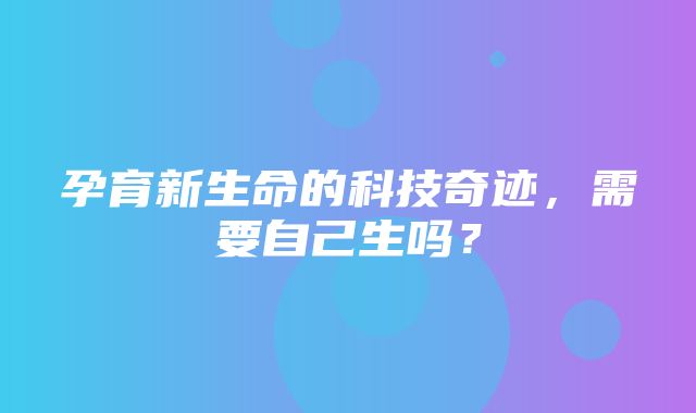 孕育新生命的科技奇迹，需要自己生吗？