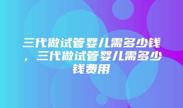 三代做试管婴儿需多少钱，三代做试管婴儿需多少钱费用