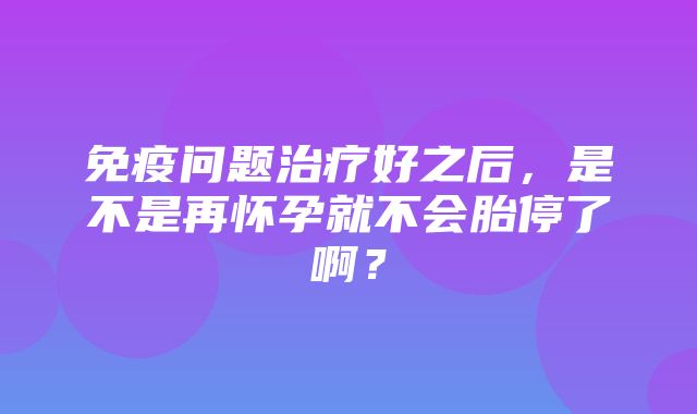 免疫问题治疗好之后，是不是再怀孕就不会胎停了啊？