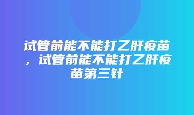 试管前能不能打乙肝疫苗，试管前能不能打乙肝疫苗第三针