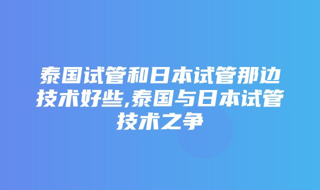 泰国试管和日本试管那边技术好些,泰国与日本试管技术之争