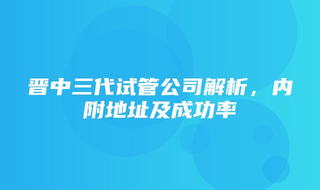 晋中三代试管公司解析，内附地址及成功率