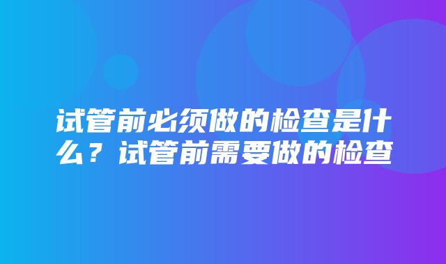 试管前必须做的检查是什么？试管前需要做的检查