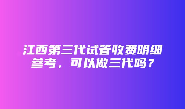 江西第三代试管收费明细参考，可以做三代吗？