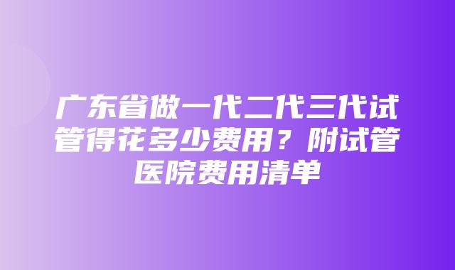 广东省做一代二代三代试管得花多少费用？附试管医院费用清单