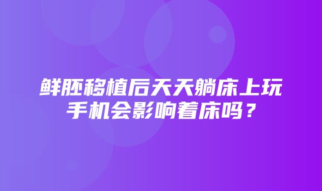 鲜胚移植后天天躺床上玩手机会影响着床吗？