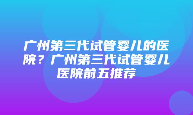 广州第三代试管婴儿的医院？广州第三代试管婴儿医院前五推荐