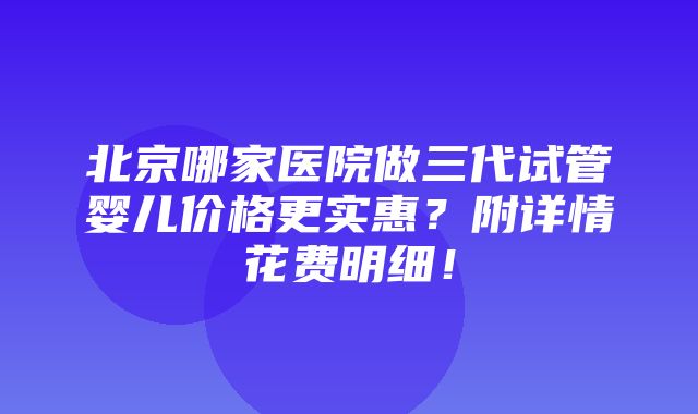 北京哪家医院做三代试管婴儿价格更实惠？附详情花费明细！