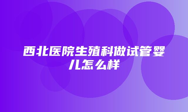 西北医院生殖科做试管婴儿怎么样