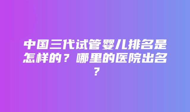 中国三代试管婴儿排名是怎样的？哪里的医院出名？