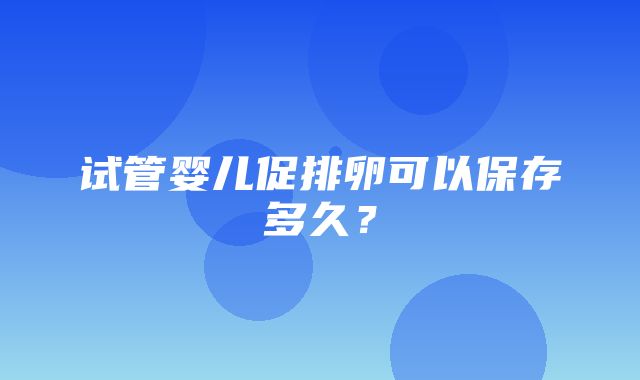 试管婴儿促排卵可以保存多久？