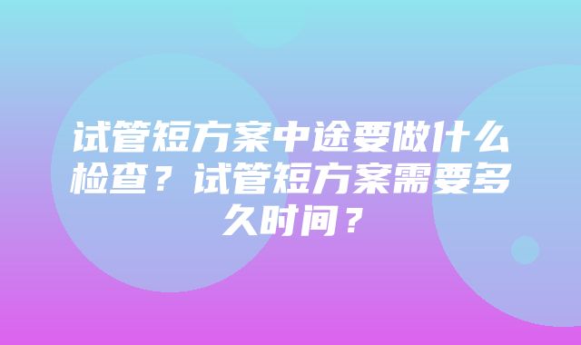 试管短方案中途要做什么检查？试管短方案需要多久时间？