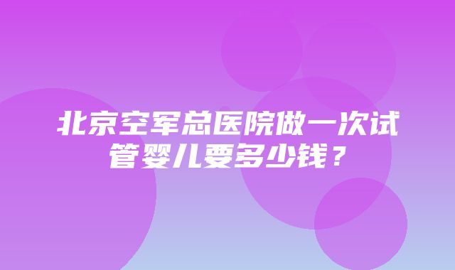 北京空军总医院做一次试管婴儿要多少钱？