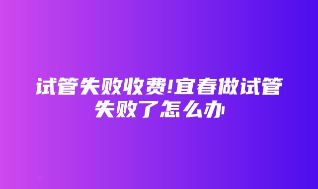 试管失败收费!宜春做试管失败了怎么办