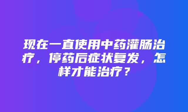 现在一直使用中药灌肠治疗，停药后症状复发，怎样才能治疗？