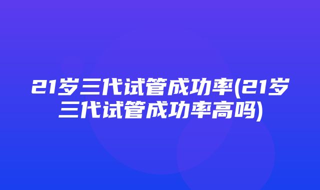 21岁三代试管成功率(21岁三代试管成功率高吗)