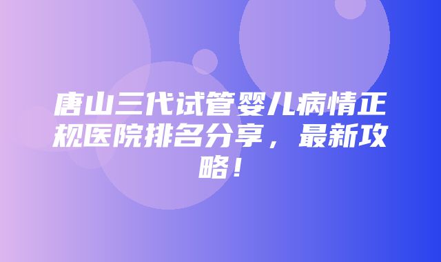 唐山三代试管婴儿病情正规医院排名分享，最新攻略！