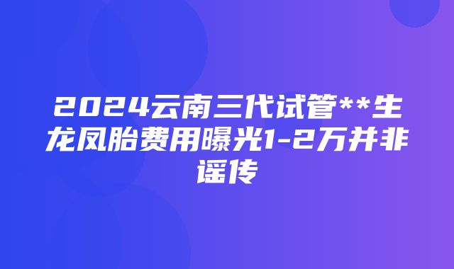 2024云南三代试管**生龙凤胎费用曝光1-2万并非谣传