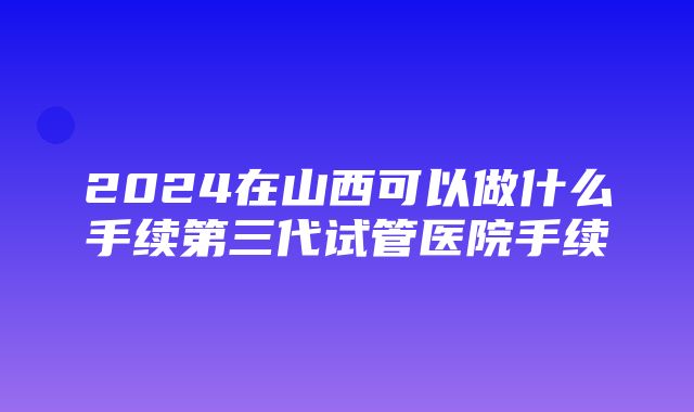 2024在山西可以做什么手续第三代试管医院手续